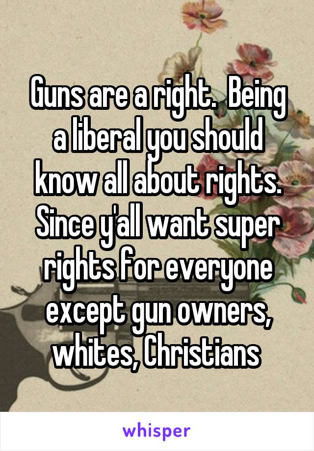 Guns are a right.  Being a liberal you should know all about rights. Since y'all want super rights for everyone except gun owners, whites, Christians 