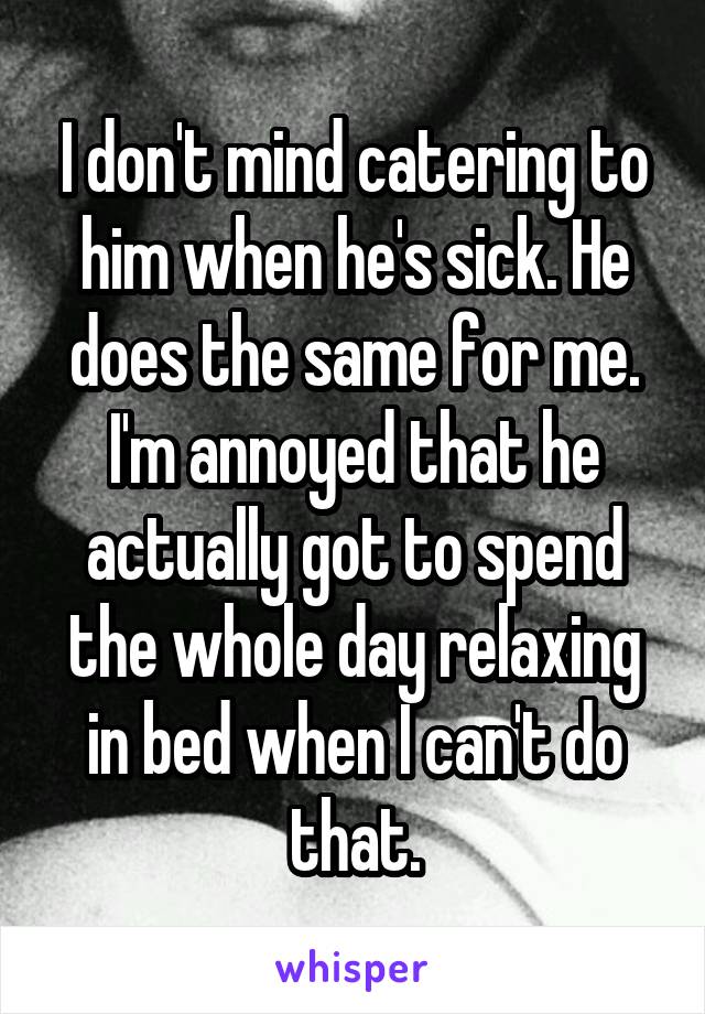 I don't mind catering to him when he's sick. He does the same for me. I'm annoyed that he actually got to spend the whole day relaxing in bed when I can't do that.