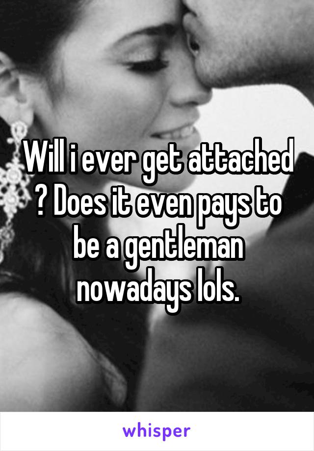 Will i ever get attached ? Does it even pays to be a gentleman nowadays lols.