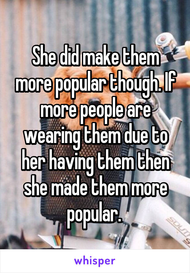 She did make them more popular though. If more people are wearing them due to her having them then she made them more popular. 