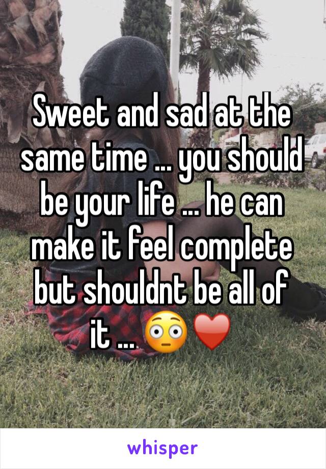 Sweet and sad at the same time ... you should be your life ... he can make it feel complete but shouldnt be all of it ... 😳♥️