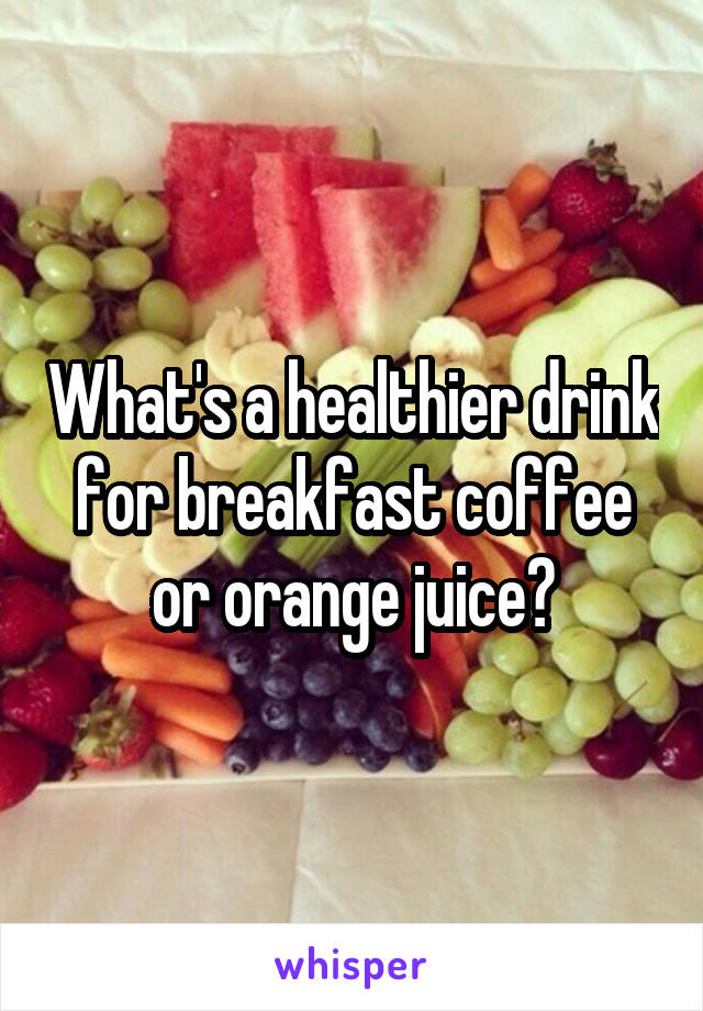 What's a healthier drink for breakfast coffee or orange juice?