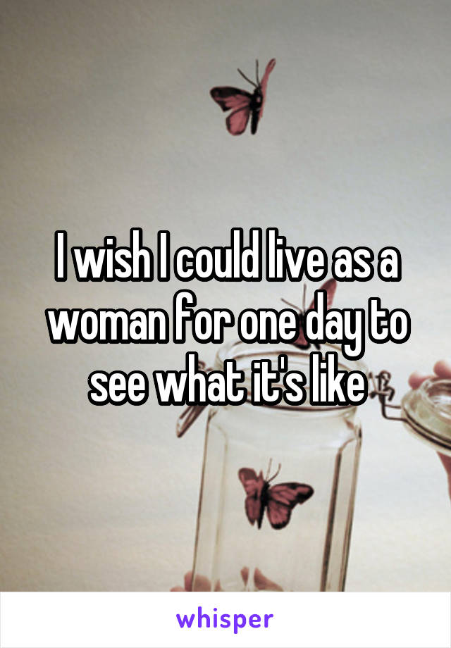 I wish I could live as a woman for one day to see what it's like