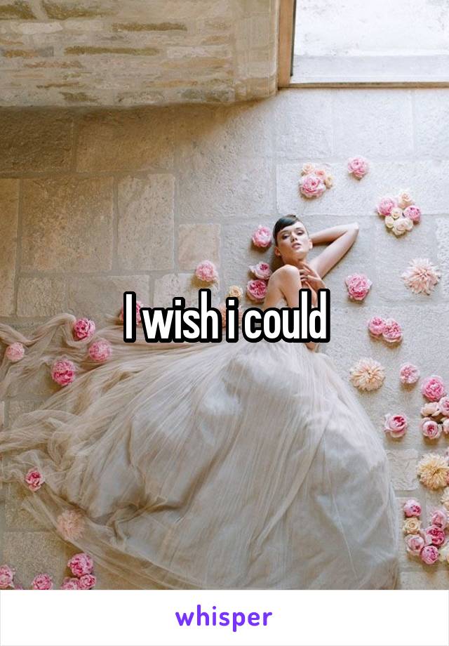 I wish i could