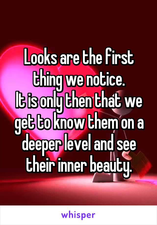 Looks are the first thing we notice.
It is only then that we get to know them on a deeper level and see their inner beauty.