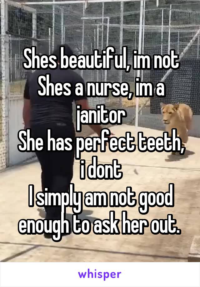 Shes beautiful, im not
Shes a nurse, im a janitor
She has perfect teeth, i dont
I simply am not good enough to ask her out. 