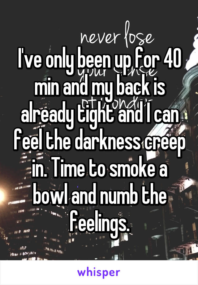 I've only been up for 40 min and my back is already tight and I can feel the darkness creep in. Time to smoke a bowl and numb the feelings.