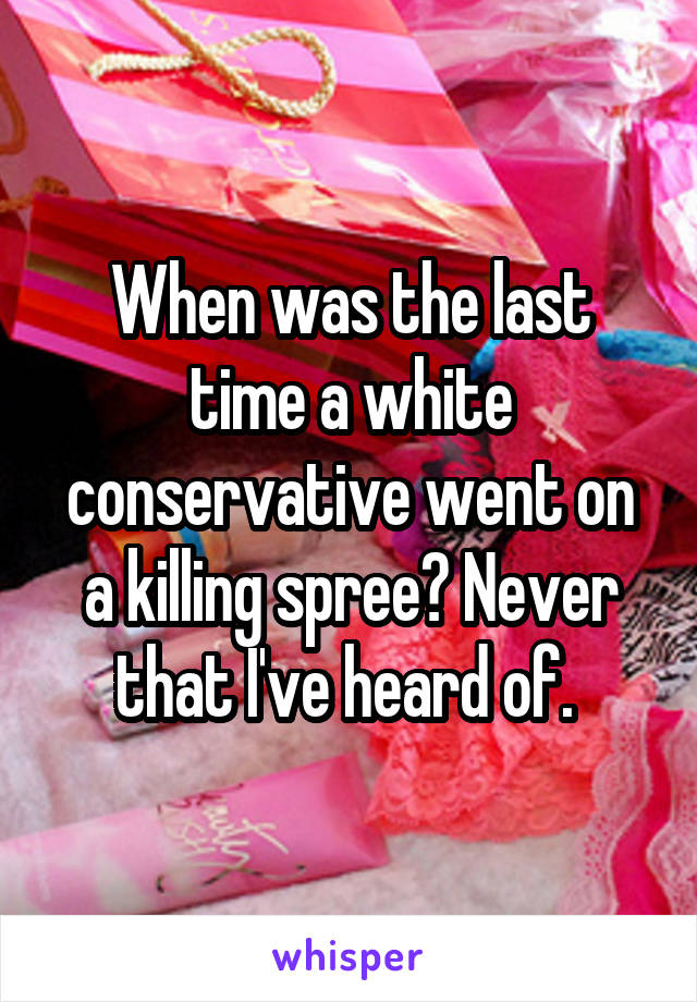 When was the last time a white conservative went on a killing spree? Never that I've heard of. 