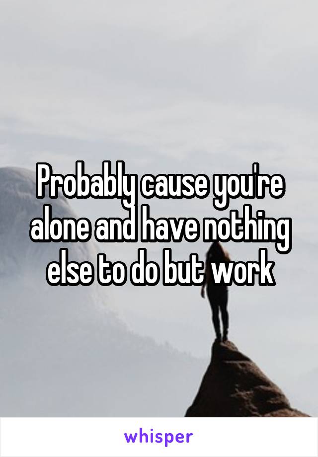 Probably cause you're alone and have nothing else to do but work