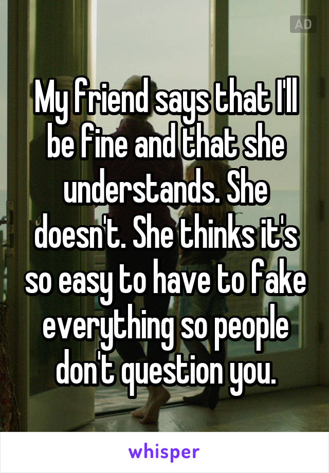 My friend says that I'll be fine and that she understands. She doesn't. She thinks it's so easy to have to fake everything so people don't question you.