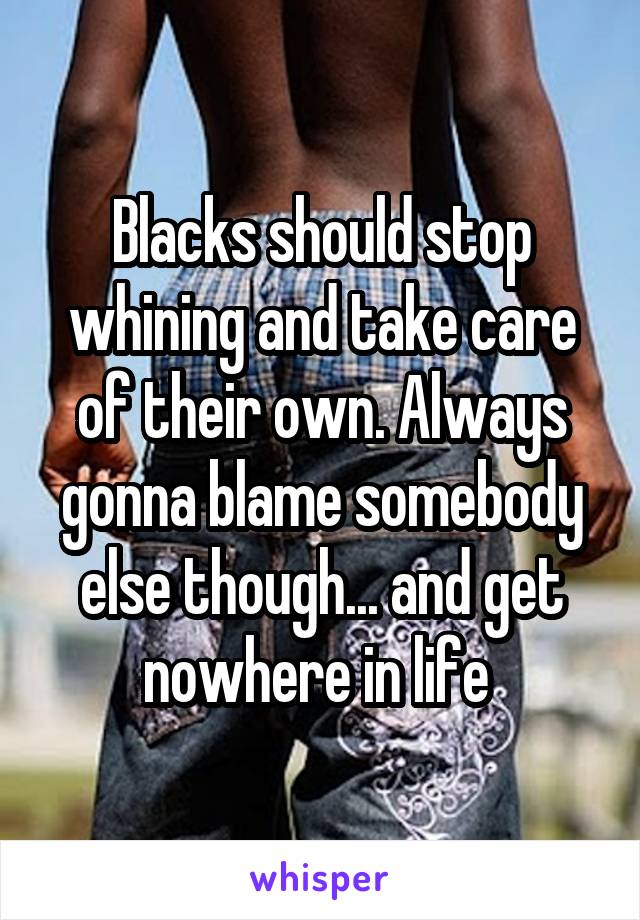 Blacks should stop whining and take care of their own. Always gonna blame somebody else though... and get nowhere in life 