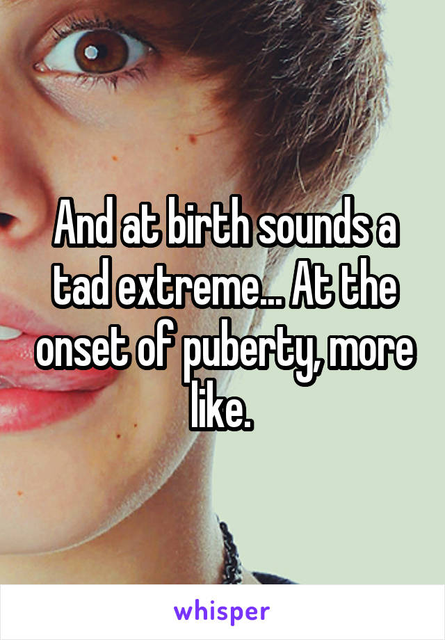 And at birth sounds a tad extreme... At the onset of puberty, more like. 