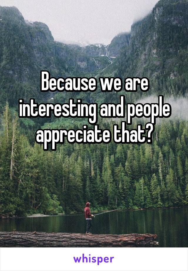 Because we are interesting and people appreciate that?

