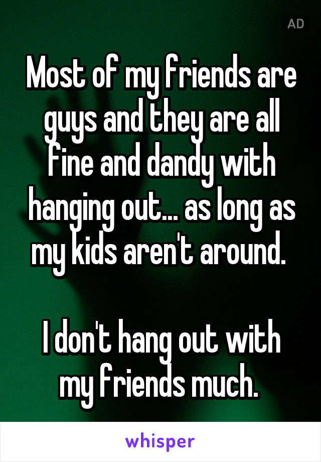 Most of my friends are guys and they are all fine and dandy with hanging out... as long as my kids aren't around. 

I don't hang out with my friends much. 