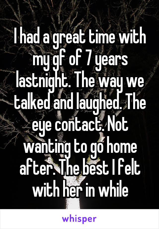 I had a great time with my gf of 7 years lastnight. The way we talked and laughed. The eye contact. Not wanting to go home after. The best I felt with her in while