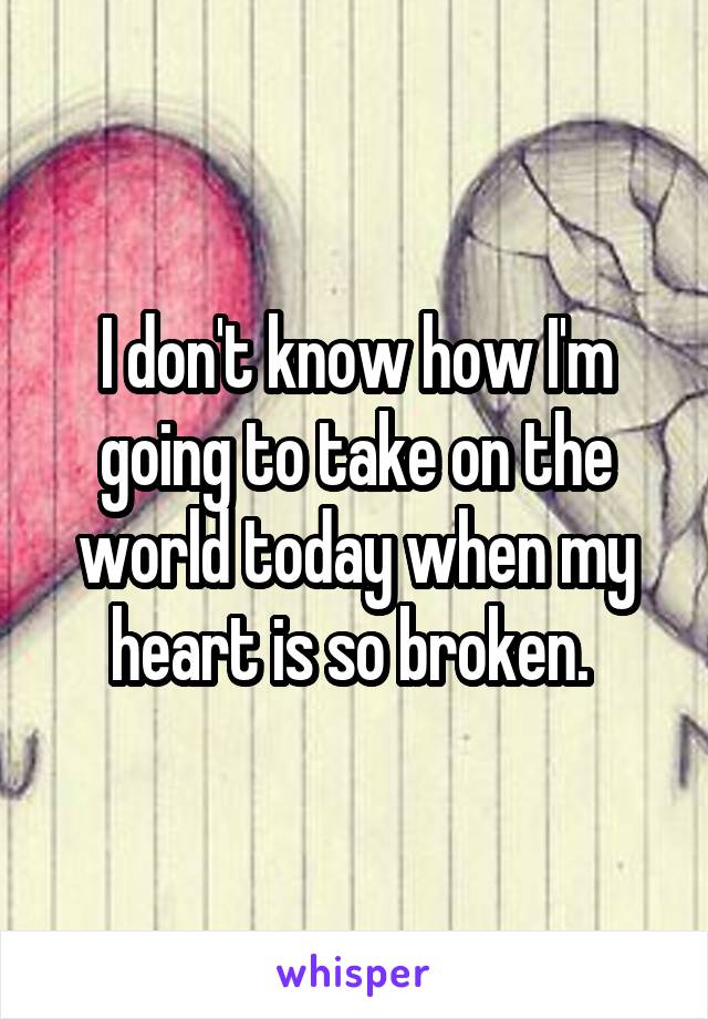 I don't know how I'm going to take on the world today when my heart is so broken. 