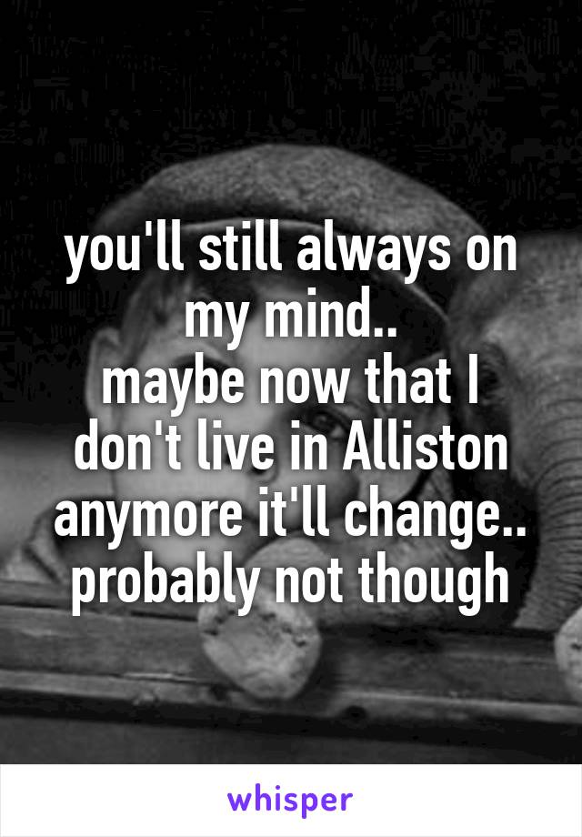 you'll still always on my mind..
maybe now that I don't live in Alliston anymore it'll change..
probably not though