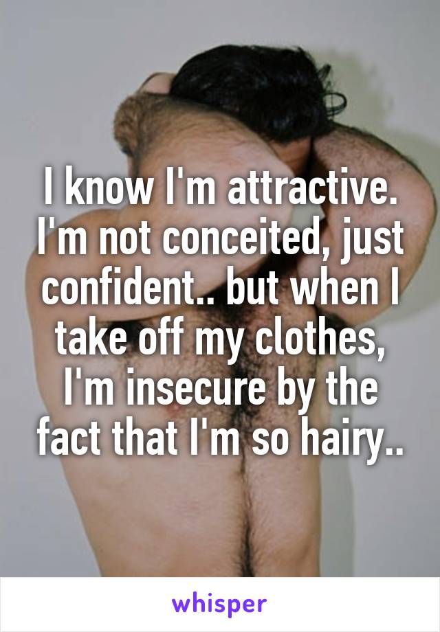 I know I'm attractive. I'm not conceited, just confident.. but when I take off my clothes, I'm insecure by the fact that I'm so hairy..