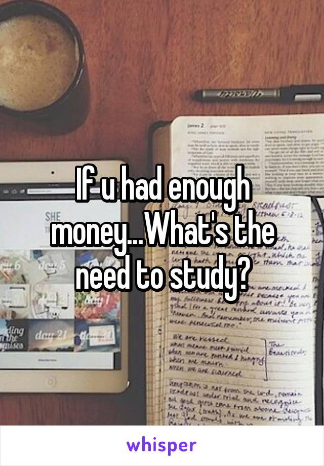 If u had enough money...What's the need to study?