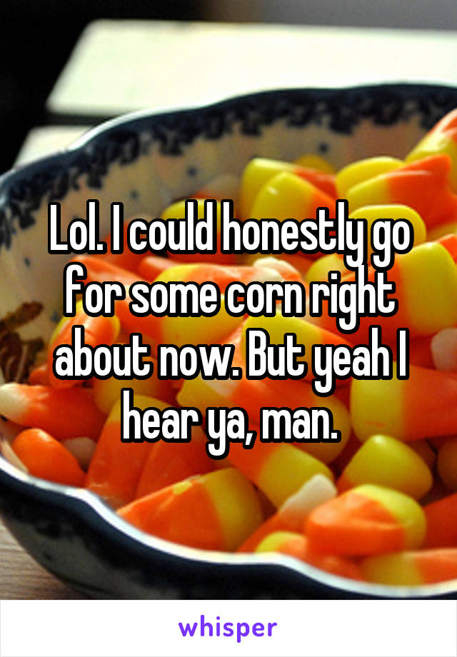 Lol. I could honestly go for some corn right about now. But yeah I hear ya, man.