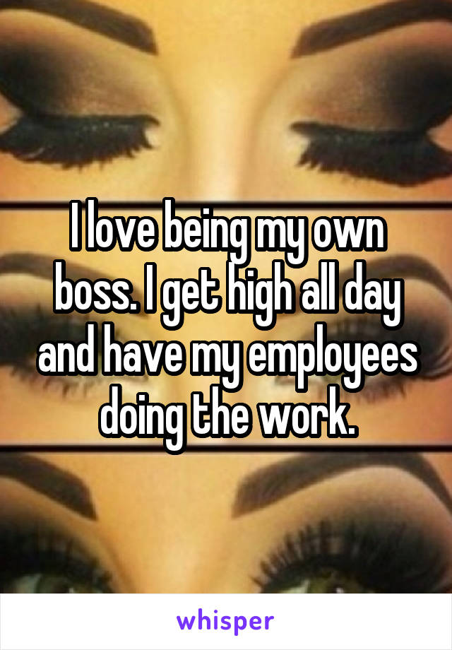 I love being my own boss. I get high all day and have my employees doing the work.