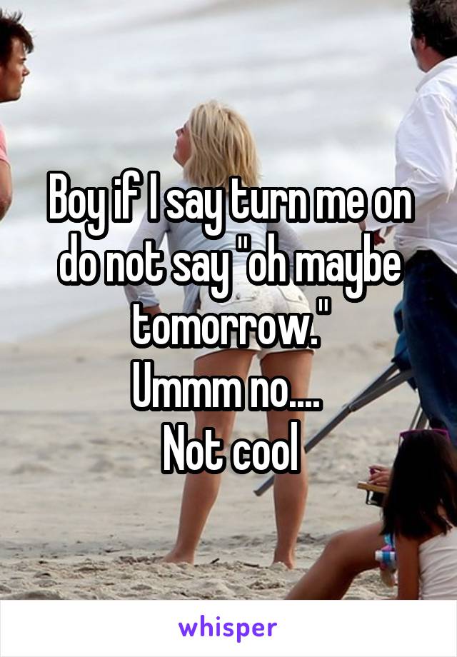 Boy if I say turn me on do not say "oh maybe tomorrow."
Ummm no.... 
Not cool