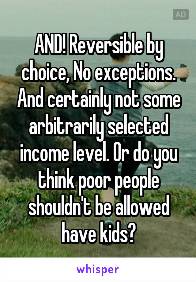 AND! Reversible by choice, No exceptions. And certainly not some arbitrarily selected income level. Or do you think poor people shouldn't be allowed have kids?