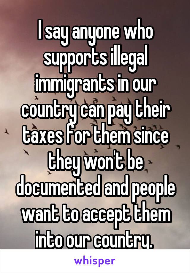 I say anyone who supports illegal immigrants in our country can pay their taxes for them since they won't be documented and people want to accept them into our country. 