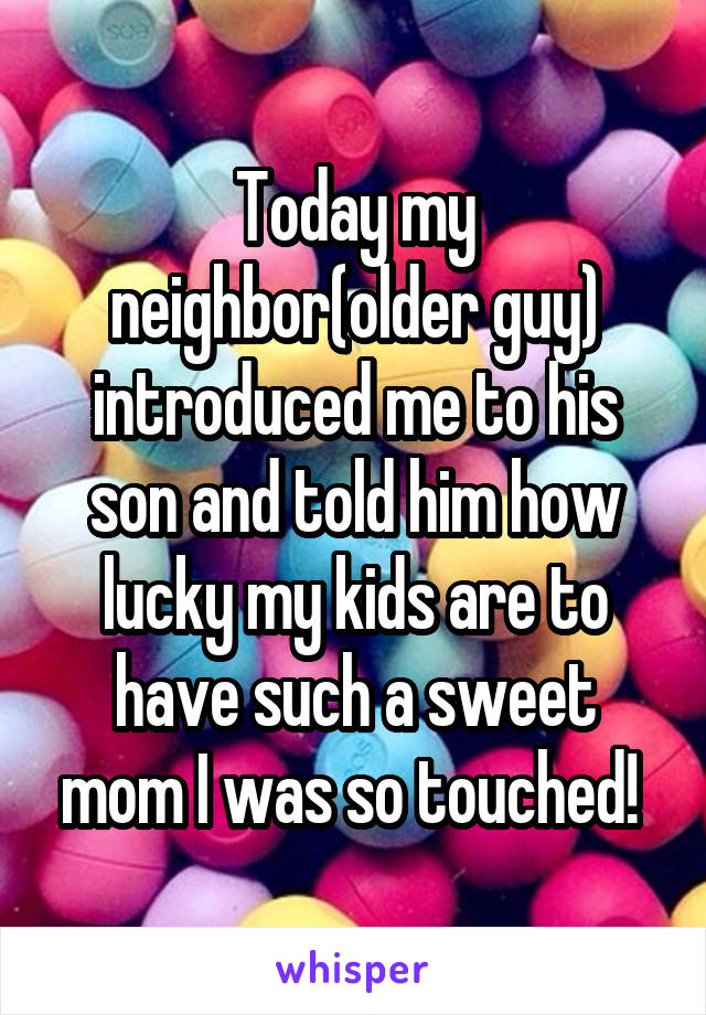 Today my neighbor(older guy) introduced me to his son and told him how lucky my kids are to have such a sweet mom I was so touched! 