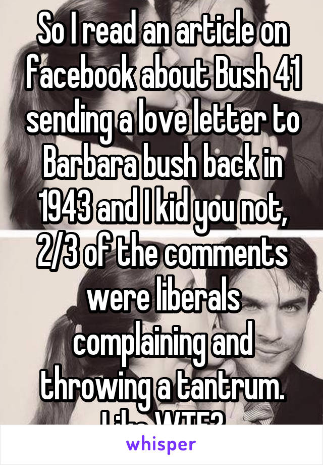 So I read an article on facebook about Bush 41 sending a love letter to Barbara bush back in 1943 and I kid you not, 2/3 of the comments were liberals complaining and throwing a tantrum. Like WTF?