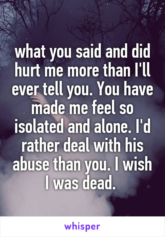 what you said and did hurt me more than I'll ever tell you. You have made me feel so isolated and alone. I'd rather deal with his abuse than you. I wish I was dead. 