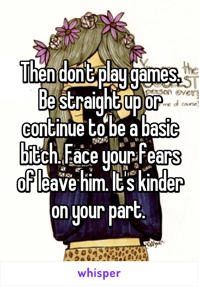 Then don't play games. Be straight up or continue to be a basic bitch. Face your fears of leave him. It's kinder on your part. 