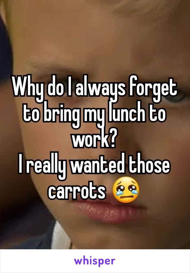 Why do I always forget to bring my lunch to work?
I really wanted those carrots 😢