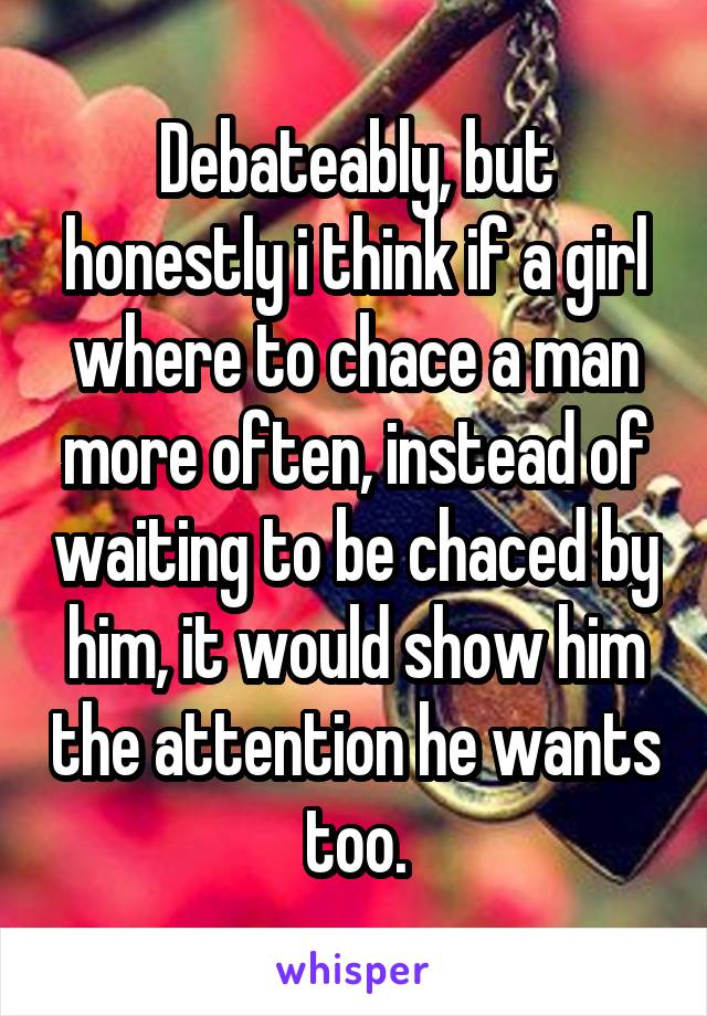 Debateably, but honestly i think if a girl where to chace a man more often, instead of waiting to be chaced by him, it would show him the attention he wants too.