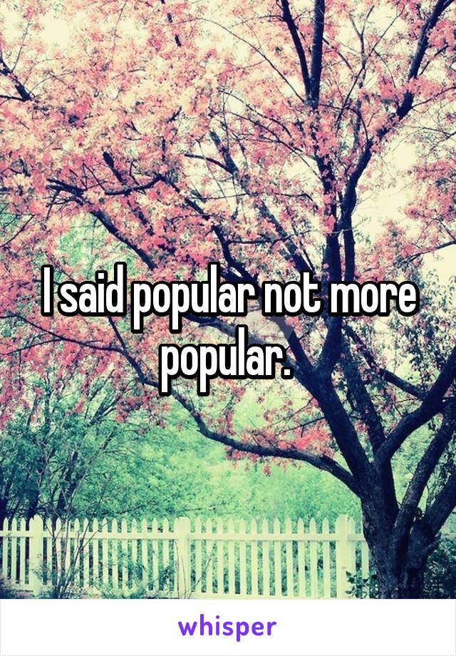 I said popular not more popular. 