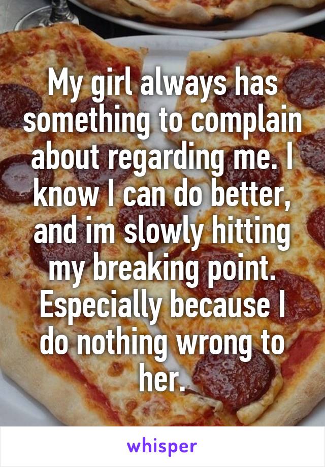 My girl always has something to complain about regarding me. I know I can do better, and im slowly hitting my breaking point. Especially because I do nothing wrong to her.