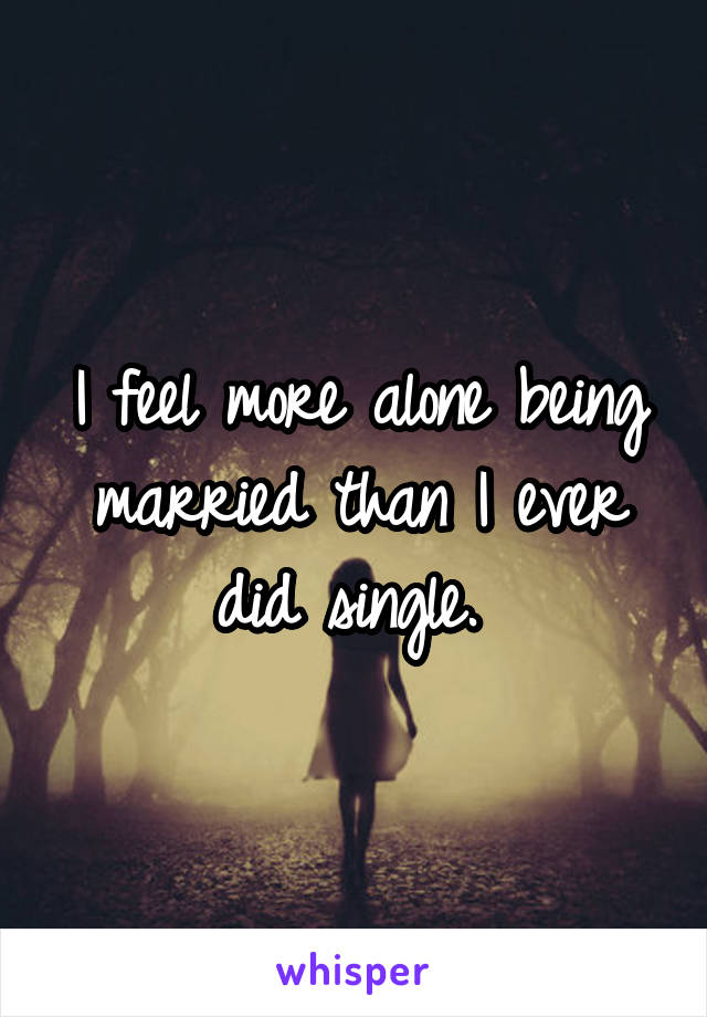 I feel more alone being married than I ever did single. 