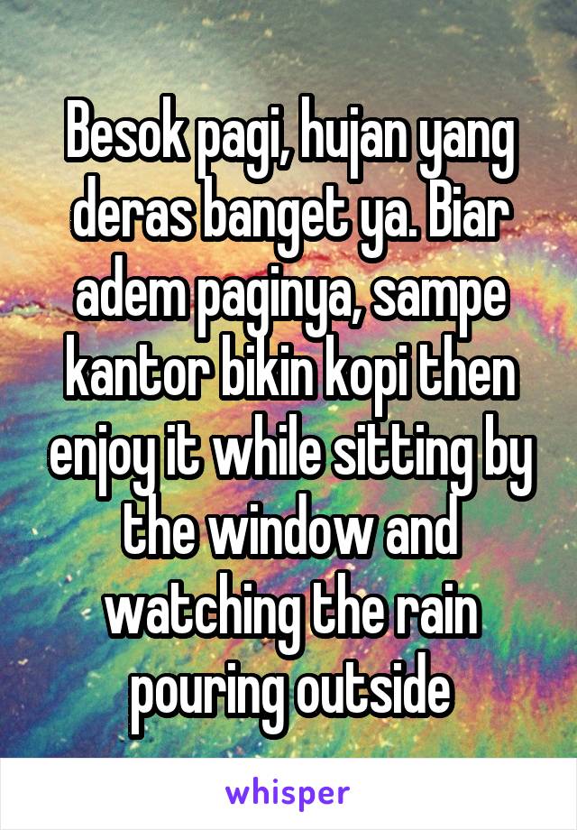 Besok pagi, hujan yang deras banget ya. Biar adem paginya, sampe kantor bikin kopi then enjoy it while sitting by the window and watching the rain pouring outside