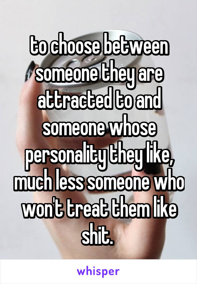 to choose between someone they are attracted to and someone whose personality they like, much less someone who won't treat them like shit. 