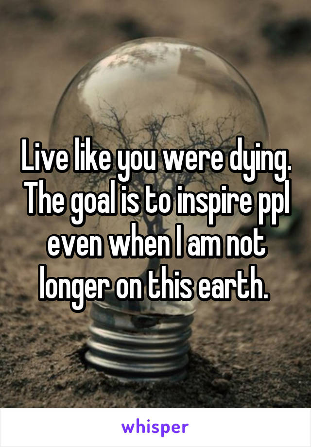 Live like you were dying. The goal is to inspire ppl even when I am not longer on this earth. 