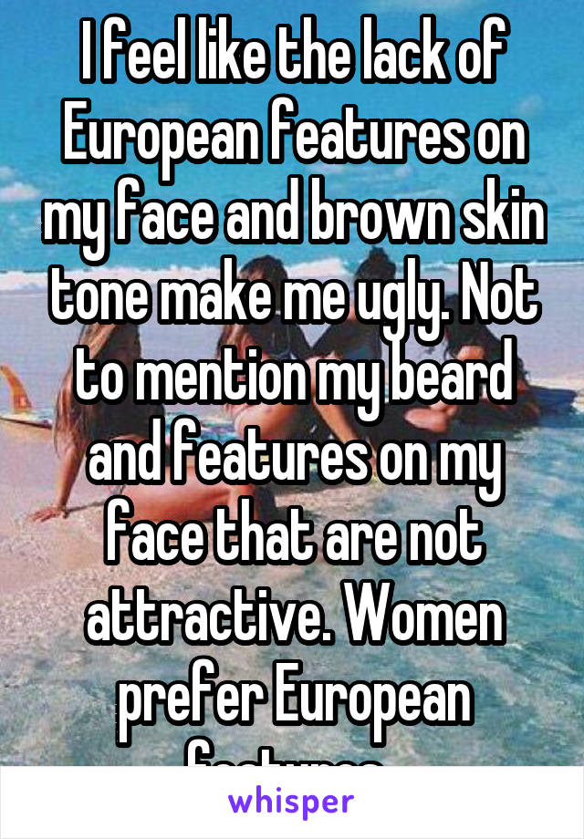 I feel like the lack of European features on my face and brown skin tone make me ugly. Not to mention my beard and features on my face that are not attractive. Women prefer European features. 