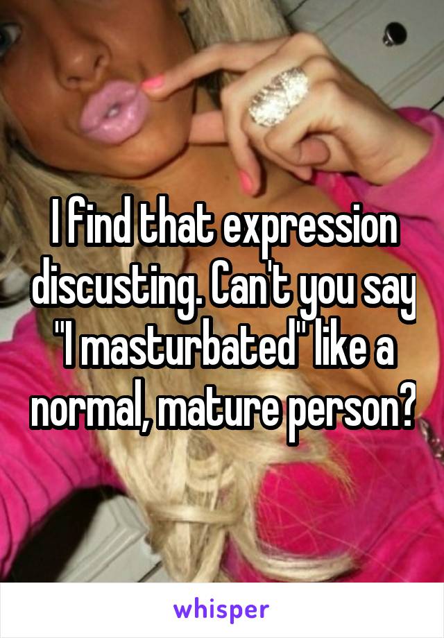 I find that expression discusting. Can't you say "I masturbated" like a normal, mature person?