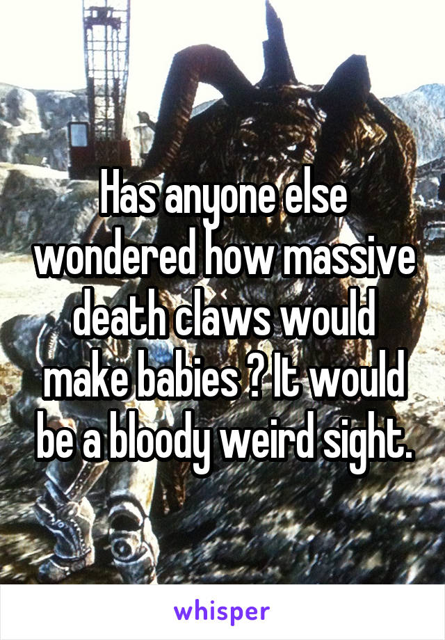 Has anyone else wondered how massive death claws would make babies ? It would be a bloody weird sight.