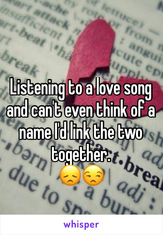 Listening to a love song and can't even think of a name I'd link the two together. 
😞😒