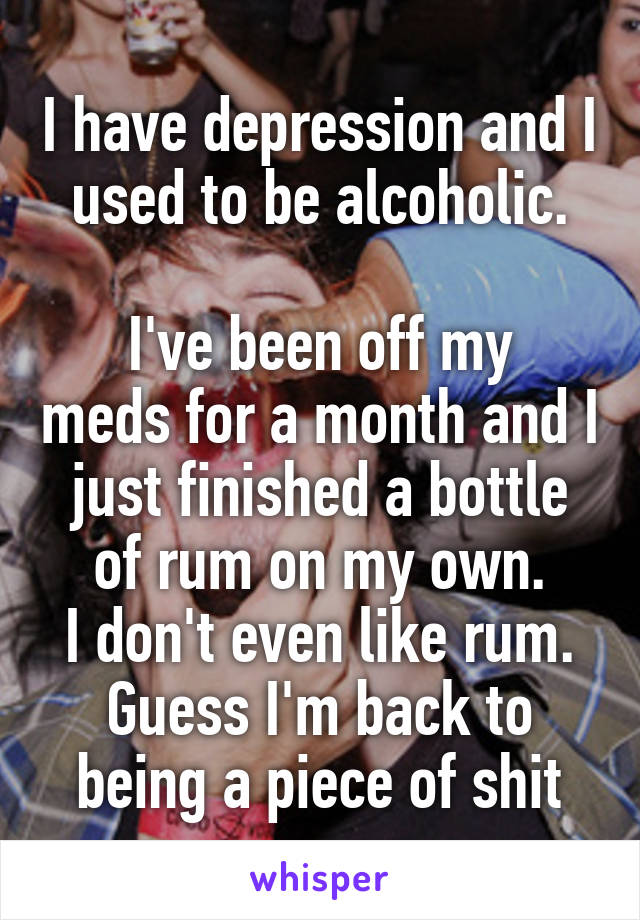 I have depression and I used to be alcoholic.

I've been off my meds for a month and I just finished a bottle of rum on my own.
I don't even like rum.
Guess I'm back to being a piece of shit