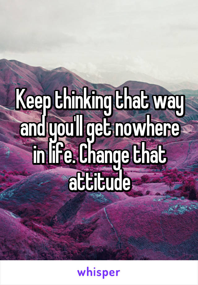 Keep thinking that way and you'll get nowhere in life. Change that attitude