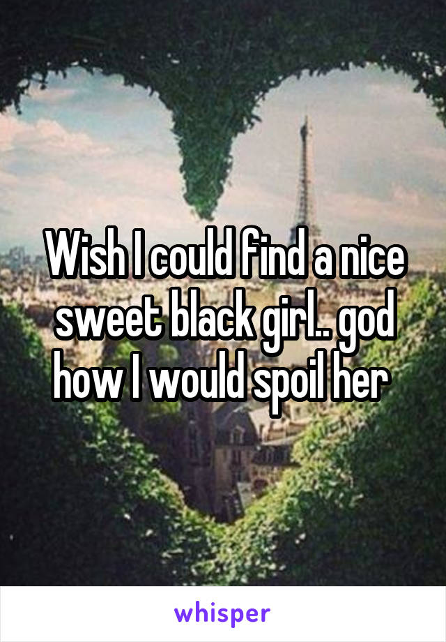 Wish I could find a nice sweet black girl.. god how I would spoil her 