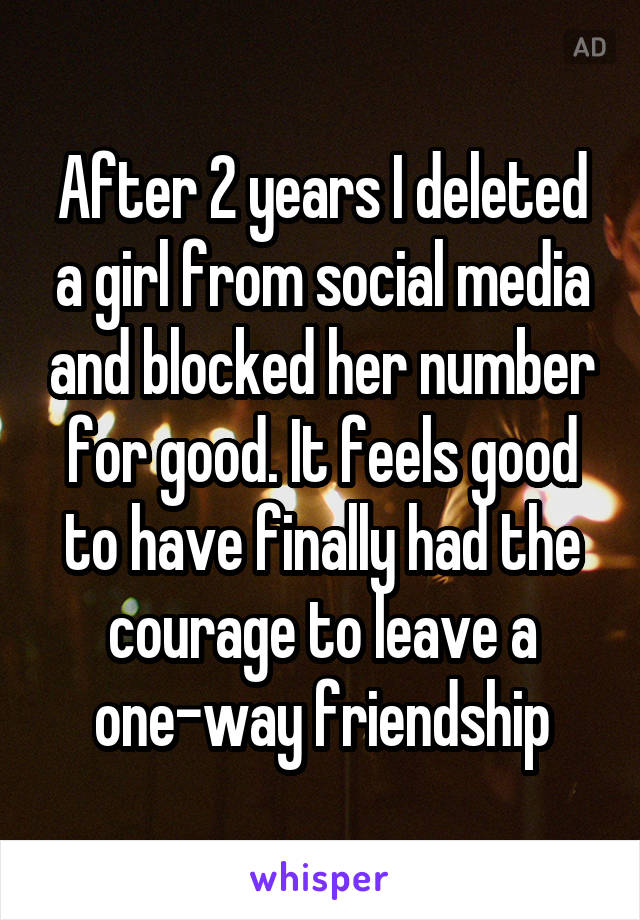 After 2 years I deleted a girl from social media and blocked her number for good. It feels good to have finally had the courage to leave a one-way friendship