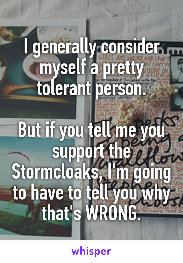 I generally consider myself a pretty tolerant person.

But if you tell me you support the Stormcloaks, I'm going to have to tell you why that's WRONG.