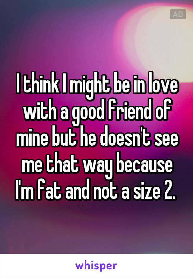 I think I might be in love with a good friend of mine but he doesn't see me that way because I'm fat and not a size 2. 